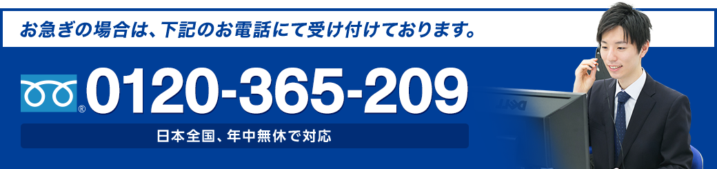 お急ぎの場合は、お電話にて受け付けております。 フリーダイヤル : 0120-365-209 日本全国、年中無休で対応